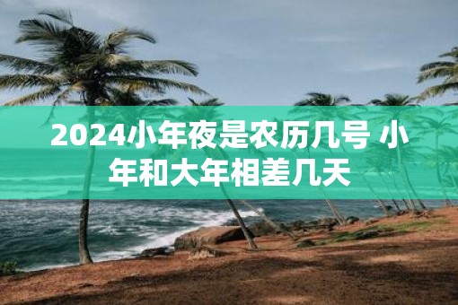2025小年夜是农历几号 小年和大年相差几天