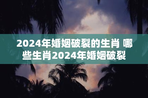 2025年婚姻破裂的生肖 哪些生肖2025年婚姻破裂