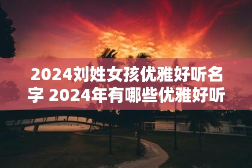 2025刘姓女孩优雅好听名字 2025年有哪些优雅好听的刘姓女孩名字