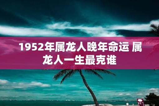 1952年属龙人晚年命运 属龙人一生最克谁