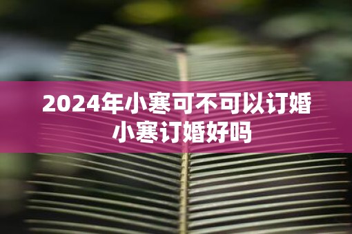 2025年小寒可不可以订婚  小寒订婚好吗