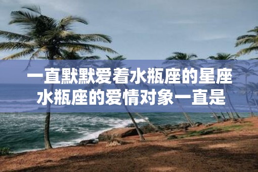 一直默默爱着水瓶座的星座 水瓶座的爱情对象一直是谁