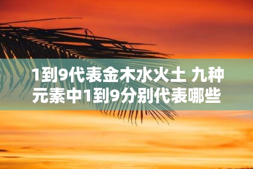1到9代表金木水火土 九种元素中1到9分别代表哪些 1到9代表金木水火土 九种元素中1到9分别代表哪些