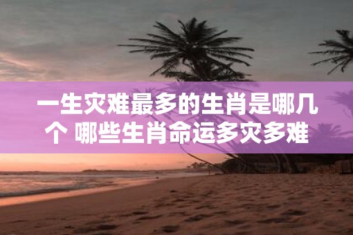 一生灾难最多的生肖是哪几个 哪些生肖命运多灾多难