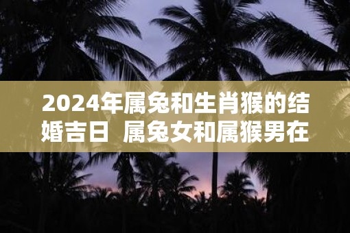 2025年属兔和生肖猴的结婚吉日  属兔女和属猴男在一起怎样