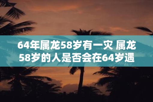 64年属龙58岁有一灾 属龙58岁的人是否会在64岁遇到一场灾难