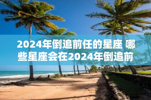 2025年倒追前任的星座 哪些星座会在2025年倒追前任