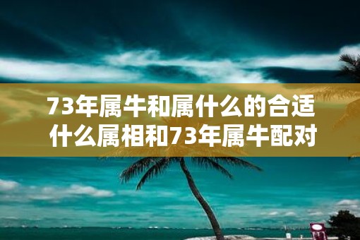 73年属牛和属什么的合适 什么属相和73年属牛配对最适合
