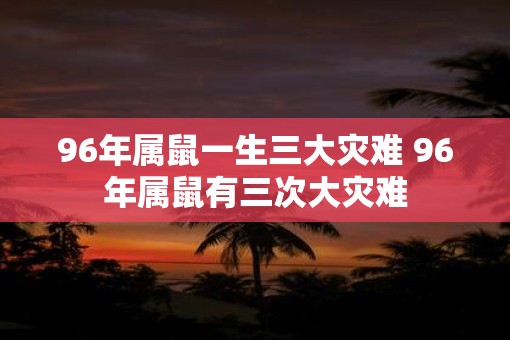 96年属鼠一生三大灾难 96年属鼠有三次大灾难