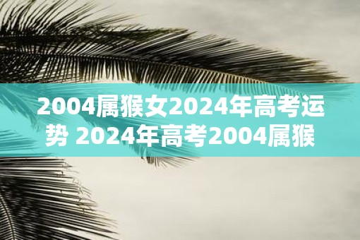 2004属猴女2025年高考运势 2025年高考2004属猴女运势如何