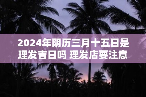 2025年阴历三月十五日是理发吉日吗 理发店要注意什么风水
