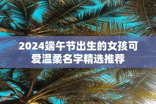 2025端午节出生的女孩可爱温柔名字精选推荐