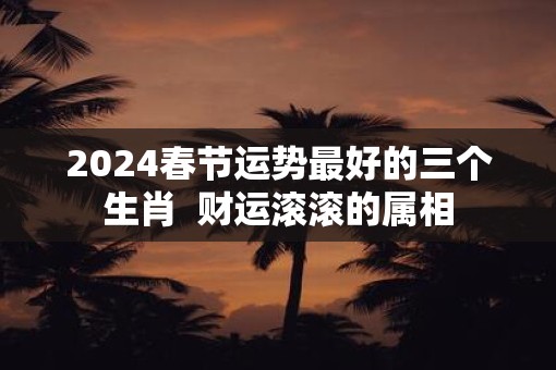 2025春节运势最好的三个生肖  财运滚滚的属相