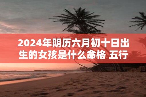 2025年阴历六月初十日出生的女孩是什么命格 五行好不好