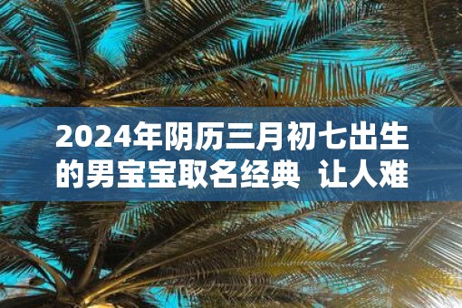 2025年阴历三月初七出生的男宝宝取名经典  让人难忘