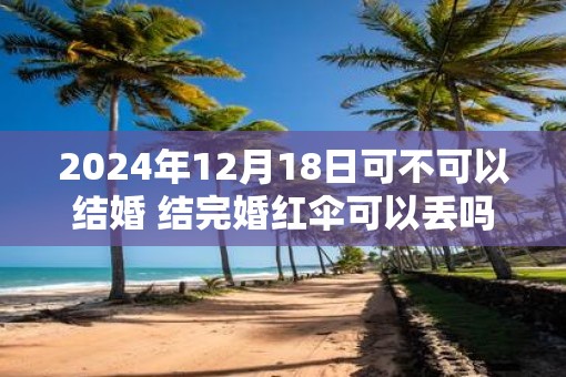 2025年12月18日可不可以结婚 结完婚红伞可以丢吗