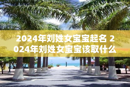 2025年刘姓女宝宝起名 2025年刘姓女宝宝该取什么名字