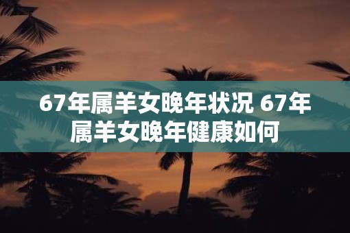 67年属羊女晚年状况 67年属羊女晚年健康如何