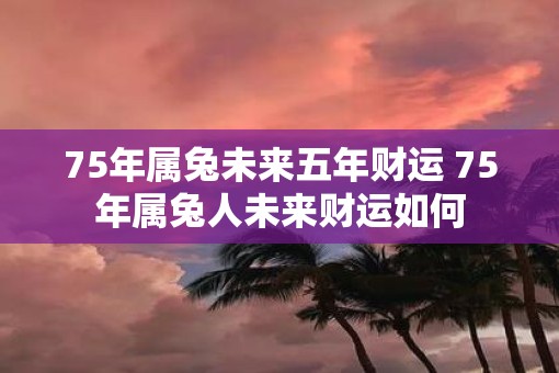 75年属兔未来五年财运 75年属兔人未来财运如何