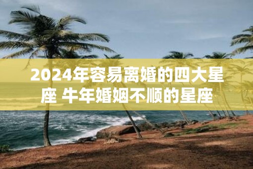 2025年容易离婚的四大星座 牛年婚姻不顺的星座