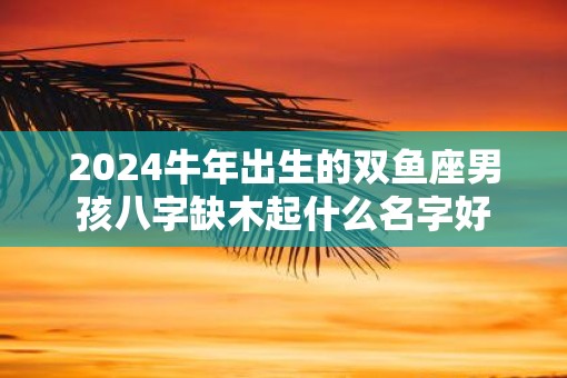 2025牛年出生的双鱼座男孩八字缺木起什么名字好
