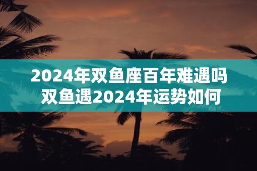 2025年双鱼座百年难遇吗 双鱼遇2025年运势如何