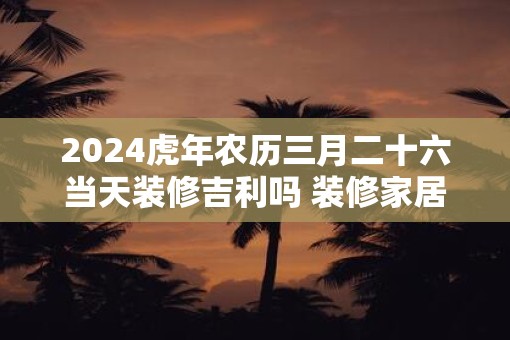 2025虎年农历三月二十六当天装修吉利吗 装修家居有什么讲究