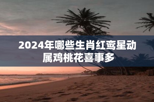 2025年哪些生肖红鸾星动 属鸡桃花喜事多