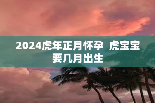2025虎年正月怀孕  虎宝宝要几月出生