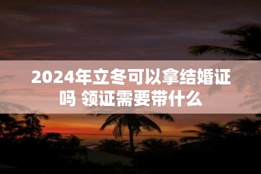 2025年立冬可以拿结婚证吗 领证需要带什么