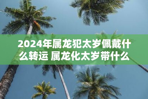 2025年属龙犯太岁佩戴什么转运 属龙化太岁带什么东西最好