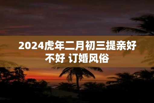 2025虎年二月初三提亲好不好 订婚风俗