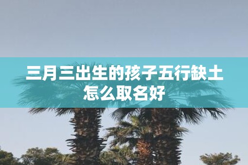 三月三出生的孩子五行缺土怎么取名好 三月三出生的孩子五行缺土怎么取名好