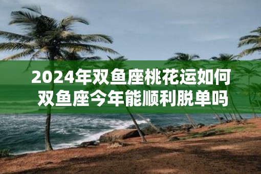 2025年双鱼座桃花运如何 双鱼座今年能顺利脱单吗
