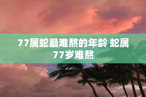 77属蛇最难熬的年龄 蛇属77岁难熬