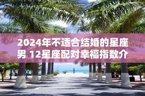 2025年不适合结婚的星座男 12星座配对幸福指数介绍