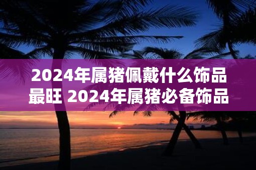 2025年属猪佩戴什么饰品最旺 2025年属猪必备饰品是什么