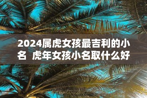 2025属虎女孩最吉利的小名  虎年女孩小名取什么好