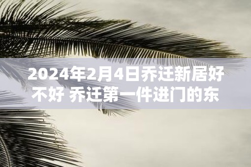 2025年2月4日乔迁新居好不好 乔迁第一件进门的东西