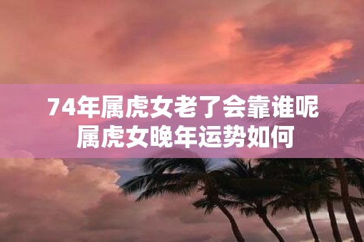 74年属虎女老了会靠谁呢 属虎女晚年运势如何