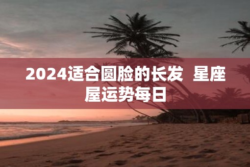 2025适合圆脸的长发  星座屋运势每日
