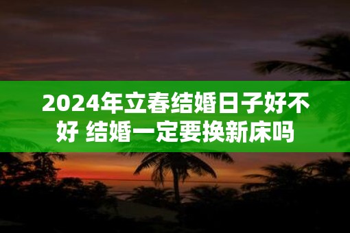 2025年立春结婚日子好不好 结婚一定要换新床吗