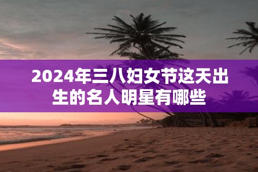 2025年三八妇女节这天出生的名人明星有哪些