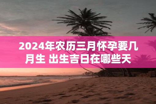 2025年农历三月怀孕要几月生 出生吉日在哪些天