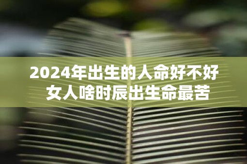 2025年出生的人命好不好  女人啥时辰出生命最苦