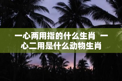 一心两用指的什么生肖  一心二用是什么动物生肖