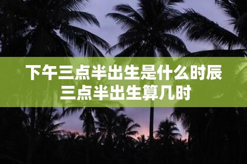 下午三点半出生是什么时辰 三点半出生算几时
