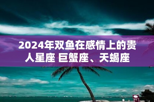 2025年双鱼在感情上的贵人星座 巨蟹座、天蝎座