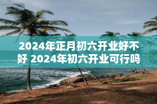 2025年正月初六开业好不好 2025年初六开业可行吗