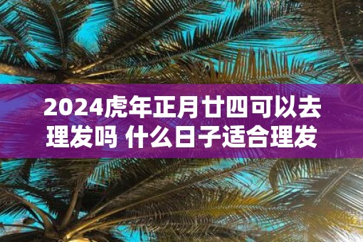 2025虎年正月廿四可以去理发吗 什么日子适合理发